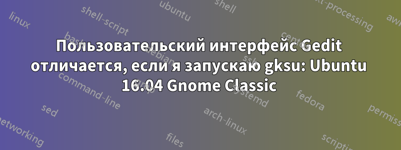 Пользовательский интерфейс Gedit отличается, если я запускаю gksu: Ubuntu 16.04 Gnome Classic