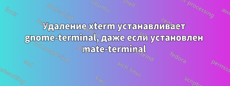 Удаление xterm устанавливает gnome-terminal, даже если установлен mate-terminal