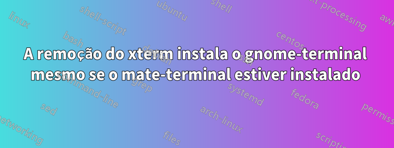 A remoção do xterm instala o gnome-terminal mesmo se o mate-terminal estiver instalado
