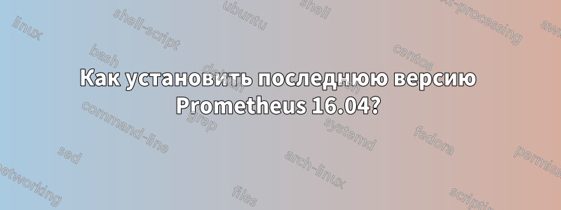 Как установить последнюю версию Prometheus 16.04?