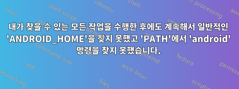 내가 찾을 수 있는 모든 작업을 수행한 후에도 계속해서 일반적인 'ANDROID_HOME'을 찾지 못했고 'PATH'에서 'android' 명령을 찾지 못했습니다.