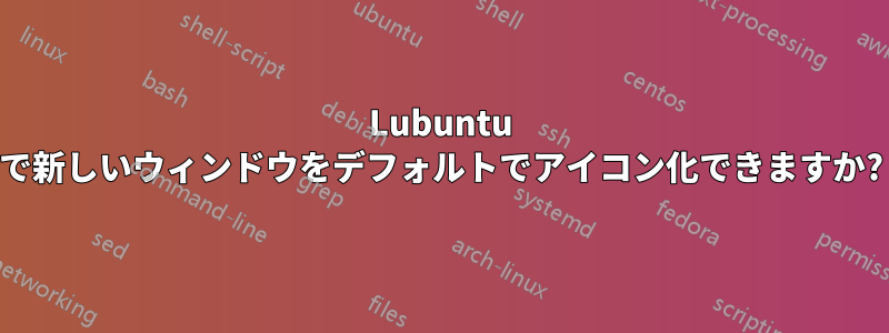 Lubuntu で新しいウィンドウをデフォルトでアイコン化できますか?