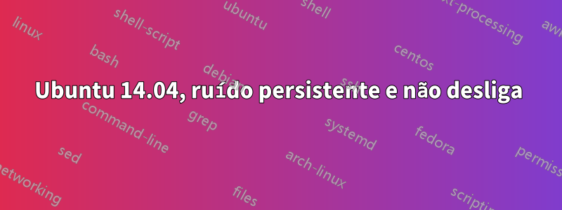 Ubuntu 14.04, ruído persistente e não desliga