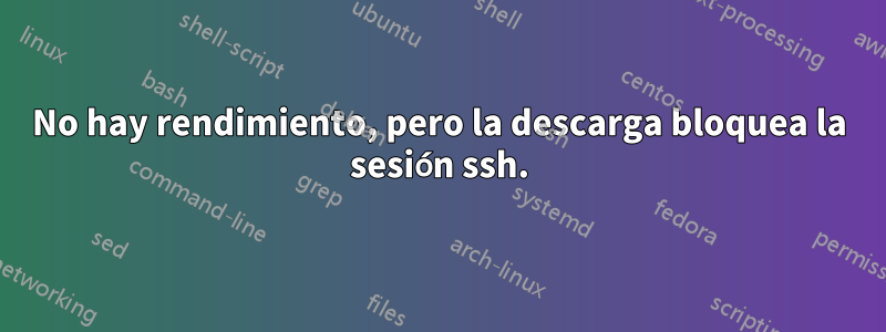 No hay rendimiento, pero la descarga bloquea la sesión ssh.