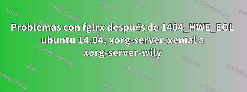 Problemas con fglrx después de 1404_HWE_EOL ubuntu 14.04, xorg-server-xenial a xorg-server-wily