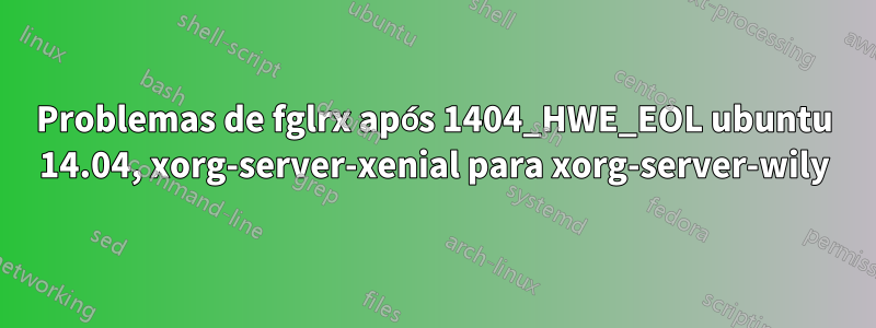 Problemas de fglrx após 1404_HWE_EOL ubuntu 14.04, xorg-server-xenial para xorg-server-wily