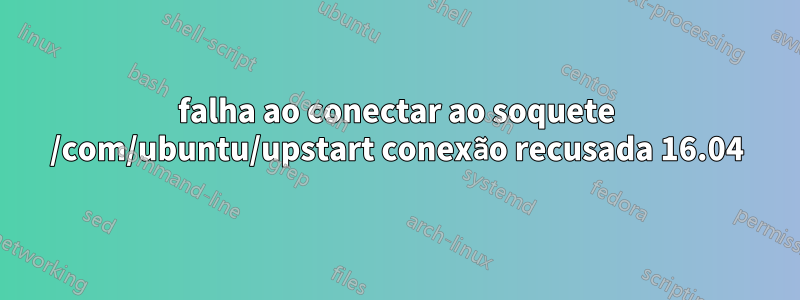 falha ao conectar ao soquete /com/ubuntu/upstart conexão recusada 16.04