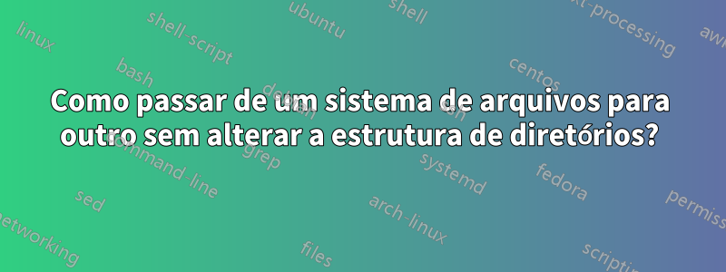 Como passar de um sistema de arquivos para outro sem alterar a estrutura de diretórios?