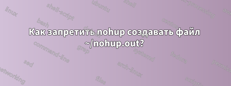 Как запретить nohup создавать файл ~/nohup.out?