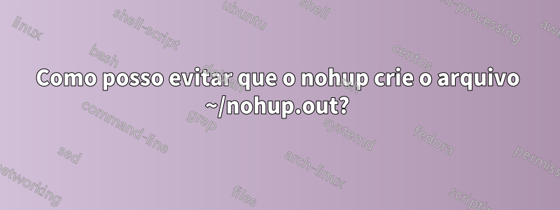 Como posso evitar que o nohup crie o arquivo ~/nohup.out?