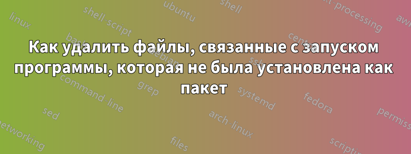 Как удалить файлы, связанные с запуском программы, которая не была установлена ​​как пакет