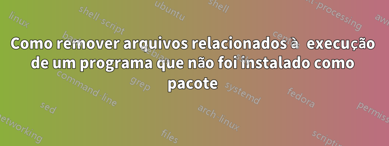 Como remover arquivos relacionados à execução de um programa que não foi instalado como pacote