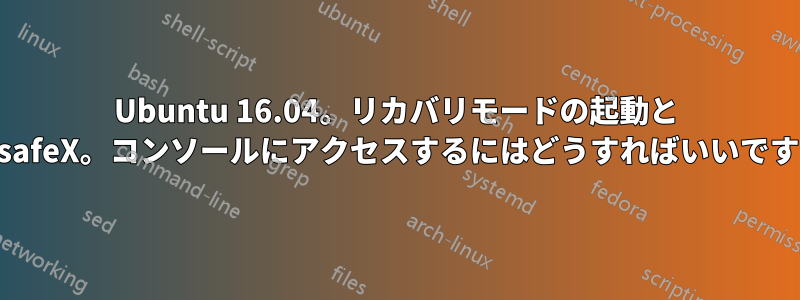 Ubuntu 16.04。リカバリモードの起動と failsafeX。コンソールにアクセスするにはどうすればいいですか?