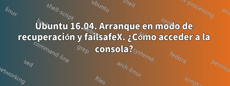 Ubuntu 16.04. Arranque en modo de recuperación y failsafeX. ¿Cómo acceder a la consola?