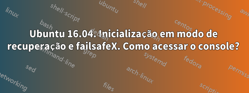 Ubuntu 16.04. Inicialização em modo de recuperação e failsafeX. Como acessar o console?