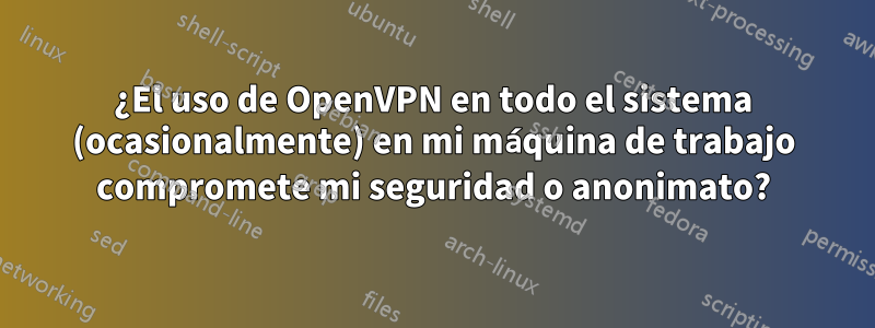 ¿El uso de OpenVPN en todo el sistema (ocasionalmente) en mi máquina de trabajo compromete mi seguridad o anonimato?