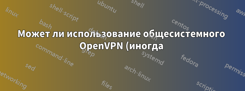 Может ли использование общесистемного OpenVPN (иногда) на моем рабочем компьютере поставить под угрозу мою безопасность или анонимность?