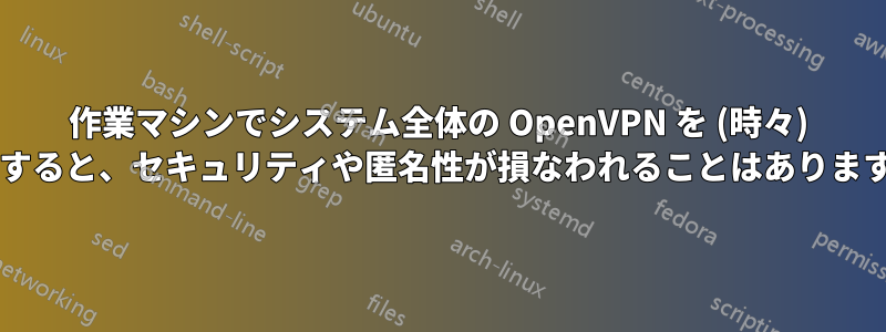 作業マシンでシステム全体の OpenVPN を (時々) 使用すると、セキュリティや匿名性が損なわれることはありますか?