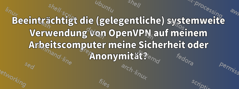 Beeinträchtigt die (gelegentliche) systemweite Verwendung von OpenVPN auf meinem Arbeitscomputer meine Sicherheit oder Anonymität?