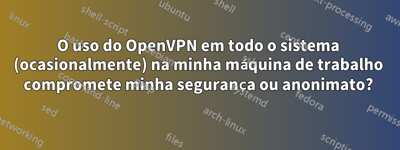 O uso do OpenVPN em todo o sistema (ocasionalmente) na minha máquina de trabalho compromete minha segurança ou anonimato?