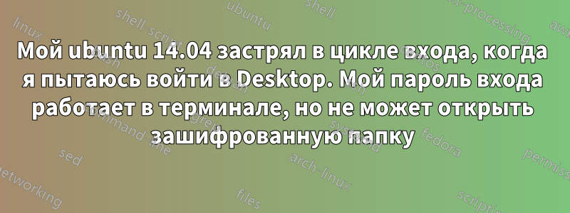 Мой ubuntu 14.04 застрял в цикле входа, когда я пытаюсь войти в Desktop. Мой пароль входа работает в терминале, но не может открыть зашифрованную папку