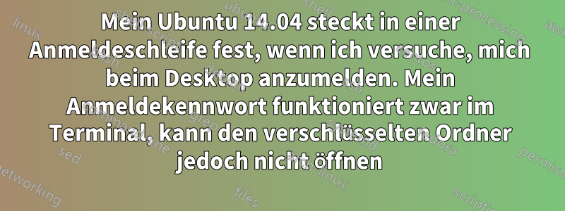 Mein Ubuntu 14.04 steckt in einer Anmeldeschleife fest, wenn ich versuche, mich beim Desktop anzumelden. Mein Anmeldekennwort funktioniert zwar im Terminal, kann den verschlüsselten Ordner jedoch nicht öffnen