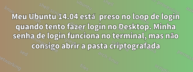 Meu Ubuntu 14.04 está preso no loop de login quando tento fazer login no Desktop. Minha senha de login funciona no terminal, mas não consigo abrir a pasta criptografada