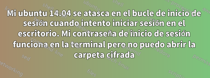 Mi ubuntu 14.04 se atasca en el bucle de inicio de sesión cuando intento iniciar sesión en el escritorio. Mi contraseña de inicio de sesión funciona en la terminal pero no puedo abrir la carpeta cifrada