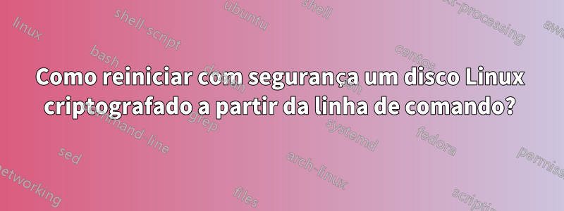 Como reiniciar com segurança um disco Linux criptografado a partir da linha de comando?