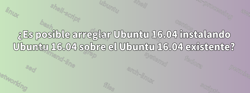 ¿Es posible arreglar Ubuntu 16.04 instalando Ubuntu 16.04 sobre el Ubuntu 16.04 existente?