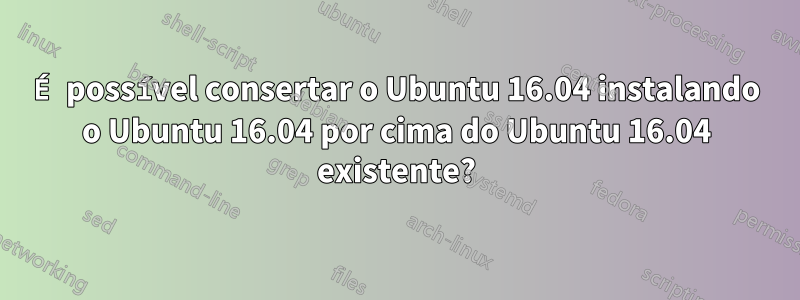 É possível consertar o Ubuntu 16.04 instalando o Ubuntu 16.04 por cima do Ubuntu 16.04 existente?