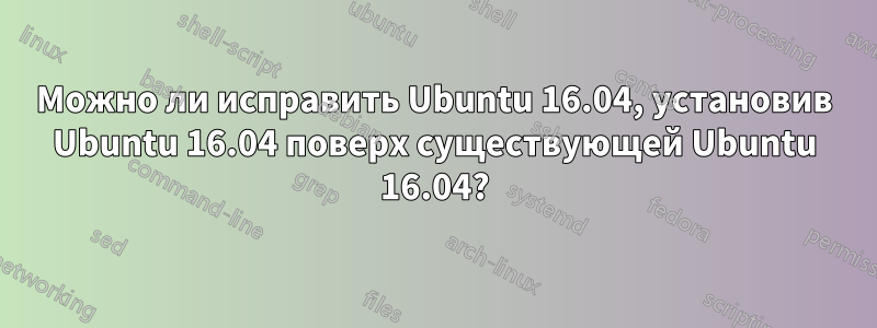 Можно ли исправить Ubuntu 16.04, установив Ubuntu 16.04 поверх существующей Ubuntu 16.04?