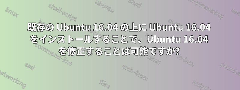 既存の Ubuntu 16.04 の上に Ubuntu 16.04 をインストールすることで、Ubuntu 16.04 を修正することは可能ですか?