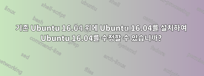 기존 Ubuntu 16.04 위에 Ubuntu 16.04를 설치하여 Ubuntu 16.04를 수정할 수 있습니까?