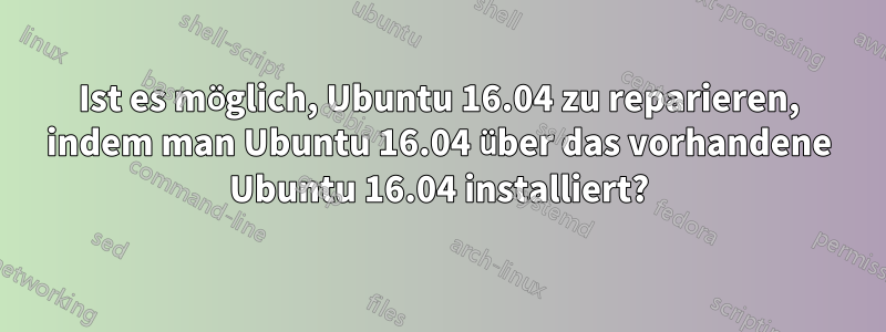 Ist es möglich, Ubuntu 16.04 zu reparieren, indem man Ubuntu 16.04 über das vorhandene Ubuntu 16.04 installiert?