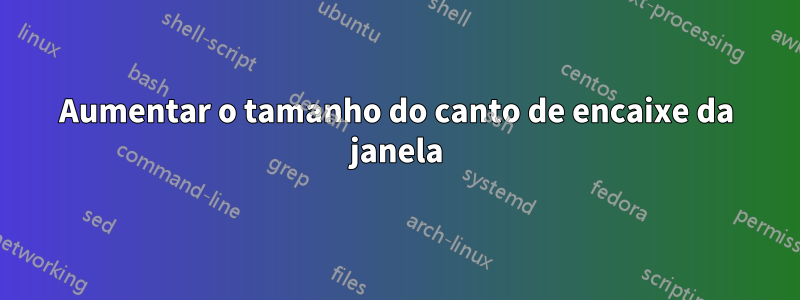 Aumentar o tamanho do canto de encaixe da janela