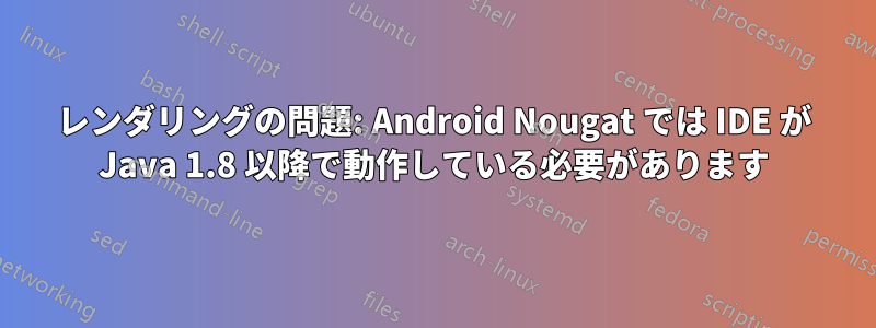 レンダリングの問題: Android Nougat では IDE が Java 1.8 以降で動作している必要があります