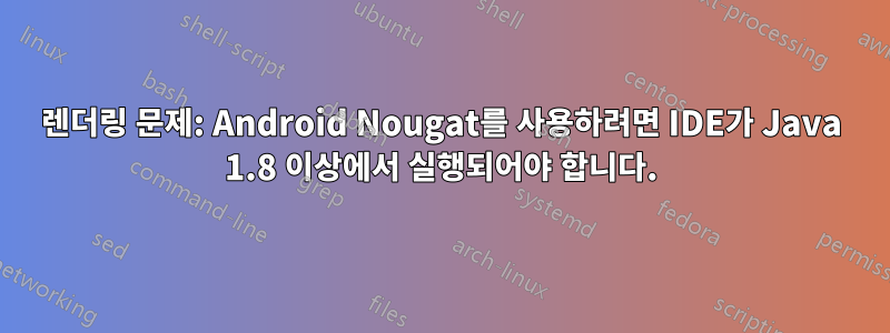 렌더링 문제: Android Nougat를 사용하려면 IDE가 Java 1.8 이상에서 실행되어야 합니다.