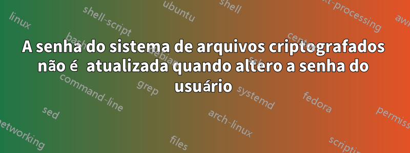 A senha do sistema de arquivos criptografados não é atualizada quando altero a senha do usuário