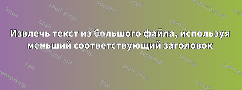 Извлечь текст из большого файла, используя меньший соответствующий заголовок