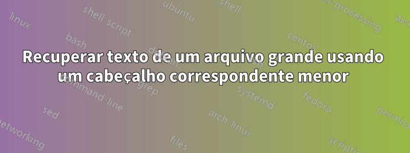 Recuperar texto de um arquivo grande usando um cabeçalho correspondente menor