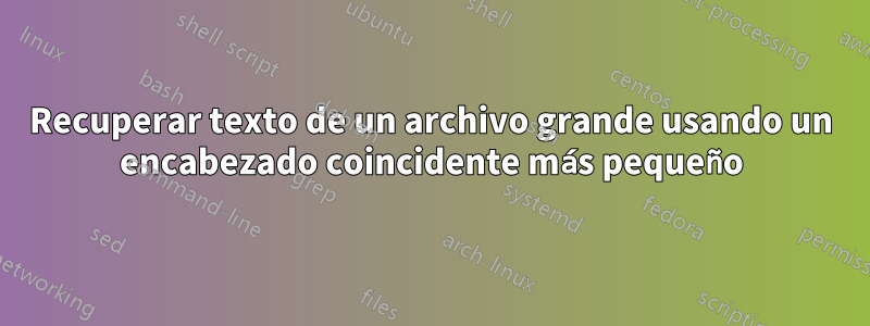 Recuperar texto de un archivo grande usando un encabezado coincidente más pequeño