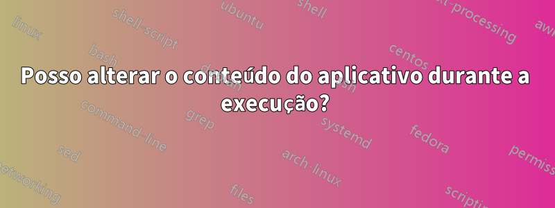 Posso alterar o conteúdo do aplicativo durante a execução?