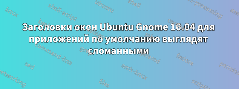 Заголовки окон Ubuntu Gnome 16.04 для приложений по умолчанию выглядят сломанными