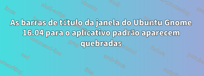 As barras de título da janela do Ubuntu Gnome 16.04 para o aplicativo padrão aparecem quebradas