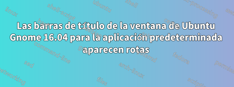 Las barras de título de la ventana de Ubuntu Gnome 16.04 para la aplicación predeterminada aparecen rotas