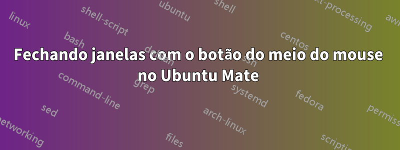 Fechando janelas com o botão do meio do mouse no Ubuntu Mate