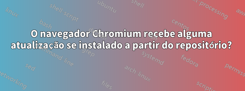 O navegador Chromium recebe alguma atualização se instalado a partir do repositório?