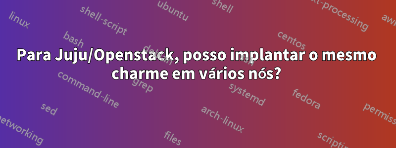 Para Juju/Openstack, posso implantar o mesmo charme em vários nós?