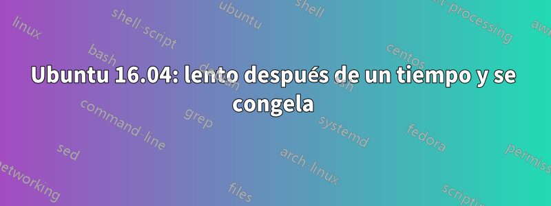 Ubuntu 16.04: lento después de un tiempo y se congela